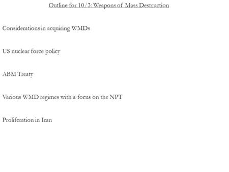 Outline for 10/3: Weapons of Mass Destruction Considerations in acquiring WMDs US nuclear force policy ABM Treaty Various WMD regimes with a focus on the.