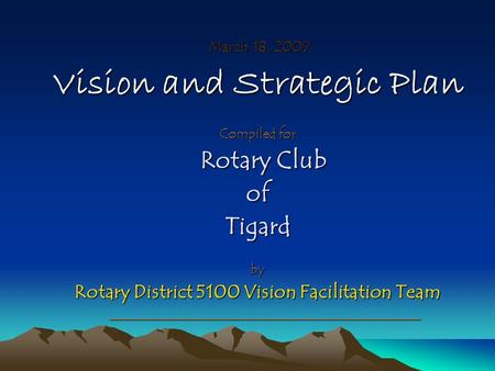 March 18, 2009 March 18, 2009 Vision and Strategic Plan Compiled for Rotary Club Rotary ClubofTigardby Rotary District 5100 Vision Facilitation Team _____________________________________________.