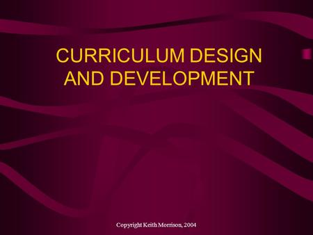 Copyright Keith Morrison, 2004 CURRICULUM DESIGN AND DEVELOPMENT.