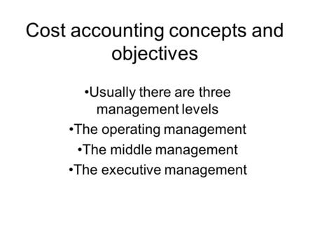 Cost accounting concepts and objectives Usually there are three management levels The operating management The middle management The executive management.