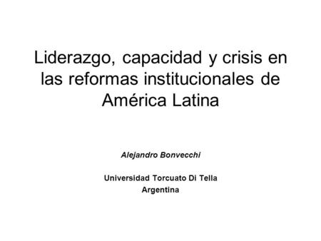 Liderazgo, capacidad y crisis en las reformas institucionales de América Latina Alejandro Bonvecchi Universidad Torcuato Di Tella Argentina.