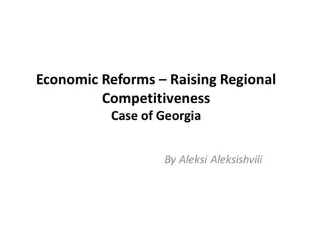 Economic Reforms – Raising Regional Competitiveness Case of Georgia By Aleksi Aleksishvili.