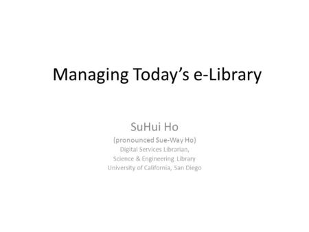 Managing Today’s e-Library SuHui Ho (pronounced Sue-Way Ho) Digital Services Librarian, Science & Engineering Library University of California, San Diego.