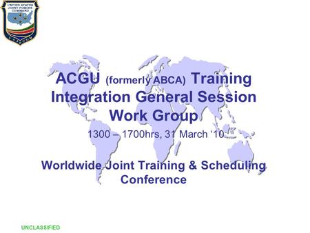 ACGU (formerly ABCA) Training Integration General Session Work Group 1300 – 1700hrs, 31 March ‘10 Worldwide Joint Training & Scheduling Conference UNCLASSIFIED.