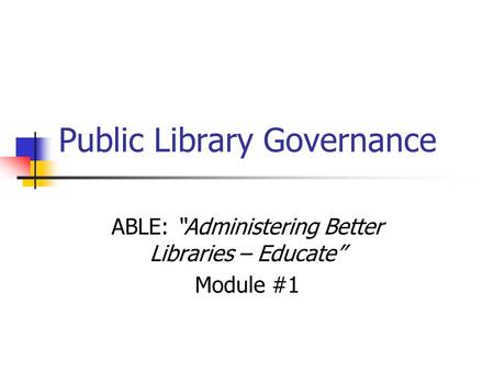 Public Library Governance ABLE: “Administering Better Libraries – Educate” Module #1.