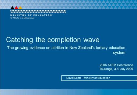 Catching the completion wave David Scott – Ministry of Education The growing evidence on attrition in New Zealand's tertiary education system 2006 ATEM.