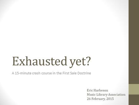 Exhausted yet? A 15-minute crash course in the First Sale Doctrine Eric Harbeson Music Library Association 26 February, 2015.