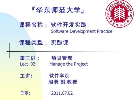 『华东师范大学』 课程名称： 软件开发实践 Software Development Practice 课程类型： 实践课 第二讲： 项目管理 Lect_02: Manage the Project 主讲 : 软件学院 周勇 副 教授 日期 : 2011.07.02.