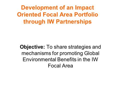 Development of an Impact Oriented Focal Area Portfolio through IW Partnerships Objective: To share strategies and mechanisms for promoting Global Environmental.