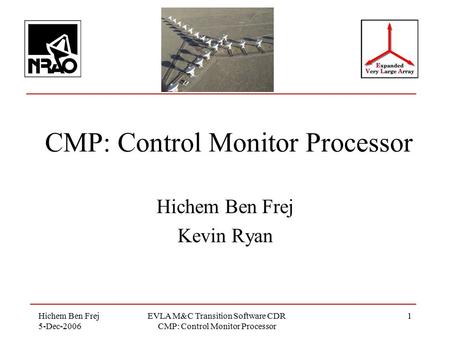 Hichem Ben Frej 5-Dec-2006 EVLA M&C Transition Software CDR CMP: Control Monitor Processor 1 Hichem Ben Frej Kevin Ryan.