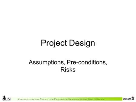 A DVANCED I NTERNATIONAL C OURSE I N L OCAL E NVIRONMENTAL M ANAGEMENT I N U RBAN A REAS 2010 A FRICA Project Design Assumptions, Pre-conditions, Risks.