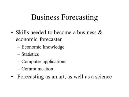 Business Forecasting Skills needed to become a business & economic forecaster –Economic knowledge –Statistics –Computer applications –Communication Forecasting.