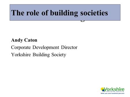 The role of building societies Andy Caton Corporate Development Director Yorkshire Building Society The role of building societies.