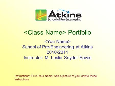 Portfolio School of Pre-Engineering at Atkins 2010-2011 Instructor: M. Leslie Snyder Eaves Instructions: Fill in Your Name, Add a picture of you, delete.