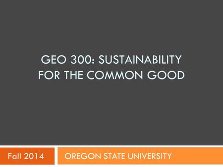 GEO 300: SUSTAINABILITY FOR THE COMMON GOOD Fall 2014 OREGON STATE UNIVERSITY.