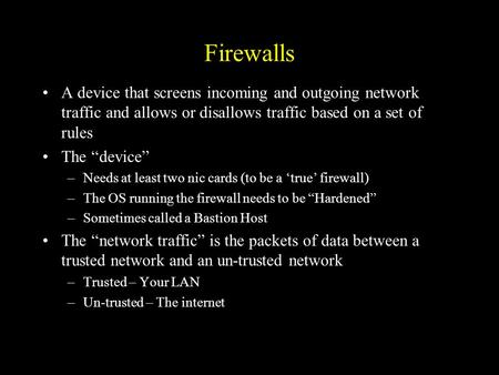 Firewalls A device that screens incoming and outgoing network traffic and allows or disallows traffic based on a set of rules The “device” –Needs at least.