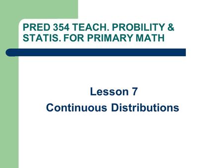 PRED 354 TEACH. PROBILITY & STATIS. FOR PRIMARY MATH Lesson 7 Continuous Distributions.