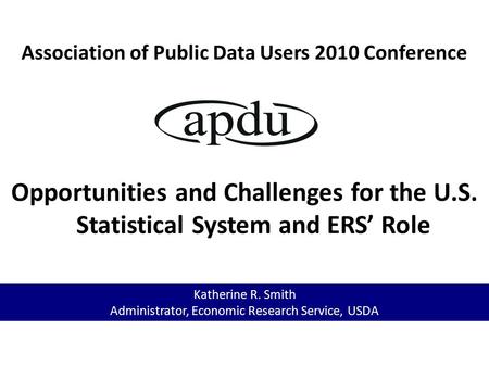 Association of Public Data Users 2010 Conference Opportunities and Challenges for the U.S. Statistical System and ERS’ Role Katherine R. Smith Administrator,