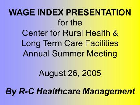 WAGE INDEX PRESENTATION for the Center for Rural Health & Long Term Care Facilities Annual Summer Meeting By R-C Healthcare Management August 26, 2005.