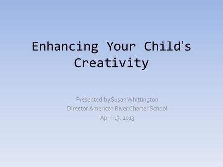 Enhancing Your Child’s Creativity Presented by Susan Whittington Director American River Charter School April 17, 2013.