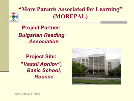 Tallinn Meeting, 27.9 - 1.10. 07 “More Parents Associated for Learning” (MOREPAL) Project Partner: Bulgarian Reading Association Project Site: ”Vassil.