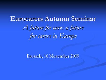 Eurocarers Autumn Seminar A future for care: a future for carers in Europe Brussels, 16 November 2009.