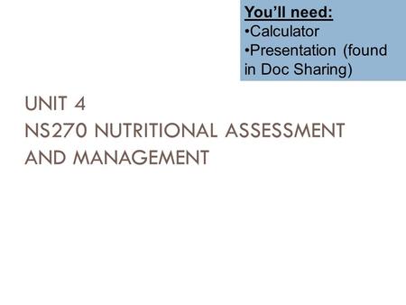 UNIT 4 NS270 NUTRITIONAL ASSESSMENT AND MANAGEMENT Amy Habeck, RD, MS, LDN You’ll need: Calculator Presentation (found in Doc Sharing)