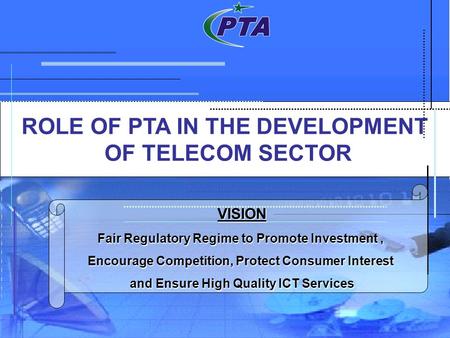 ROLE OF PTA IN THE DEVELOPMENT OF TELECOM SECTOR VISION Fair Regulatory Regime to Promote Investment, Encourage Competition, Protect Consumer Interest.