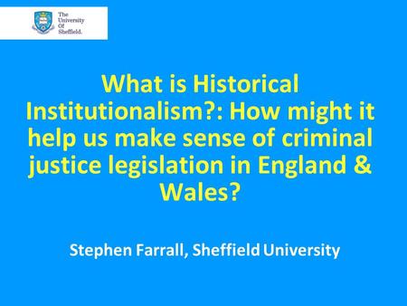 What is Historical Institutionalism?: How might it help us make sense of criminal justice legislation in England & Wales? Stephen Farrall, Sheffield University.