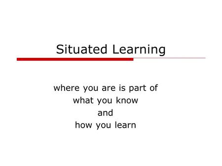 Situated Learning where you are is part of what you know and how you learn.