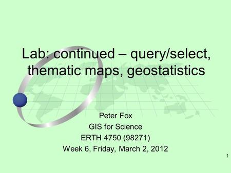 1 Peter Fox GIS for Science ERTH 4750 (98271) Week 6, Friday, March 2, 2012 Lab: continued – query/select, thematic maps, geostatistics.