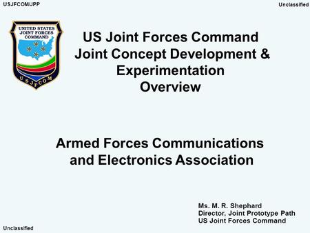 US Joint Forces Command Joint Concept Development & Experimentation Overview Armed Forces Communications and Electronics Association Ms. M. R. Shephard.