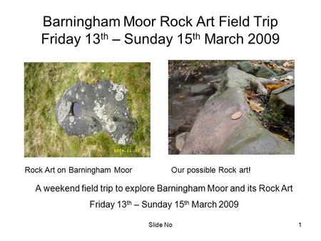 Slide No1 Barningham Moor Rock Art Field Trip Friday 13 th – Sunday 15 th March 2009 A weekend field trip to explore Barningham Moor and its Rock Art Friday.