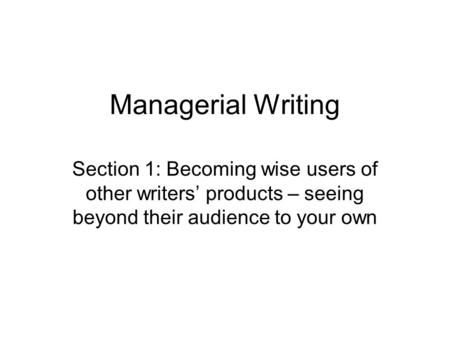 Managerial Writing Section 1: Becoming wise users of other writers’ products – seeing beyond their audience to your own.