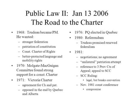 Public Law II: Jan 13 2006 The Road to the Charter 1968: Trudeau became PM. He wanted: –stronger federation –patriation of constitution –Const. Charter.