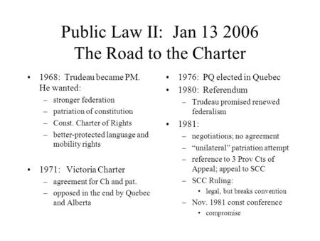 Public Law II: Jan 13 2006 The Road to the Charter 1968: Trudeau became PM. He wanted: –stronger federation –patriation of constitution –Const. Charter.