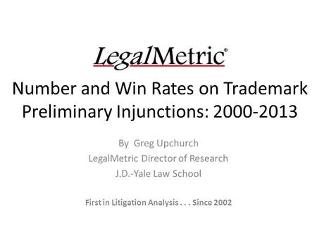 Number and Win Rates on Trademark Preliminary Injunctions: 2000-2013 By Greg Upchurch LegalMetric Director of Research J.D.-Yale Law School First in Litigation.