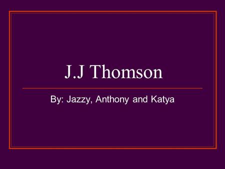 J.J Thomson By: Jazzy, Anthony and Katya. J.J Thomson Also known as, Joseph John Thomson A Famous British physicist Born 18 th of December 1856 in Cheetham.