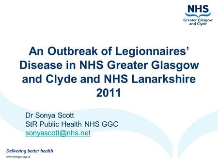 An Outbreak of Legionnaires’ Disease in NHS Greater Glasgow and Clyde and NHS Lanarkshire 2011 Dr Sonya Scott StR Public Health NHS GGC