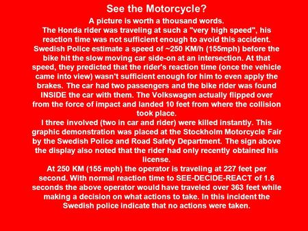 See the Motorcycle? A picture is worth a thousand words. The Honda rider was traveling at such a very high speed, his reaction time was not sufficient.