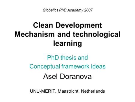 Globelics PhD Academy 2007 Clean Development Mechanism and technological learning PhD thesis and Conceptual framework ideas Asel Doranova UNU-MERIT, Maastricht,