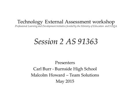 Technology External Assessment workshop Professional Learning and Development initiative funded by the Ministry of Education and NZQA Session 2 AS 91363.