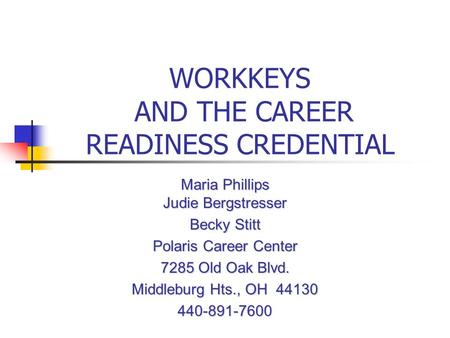 WORKKEYS AND THE CAREER READINESS CREDENTIAL Maria Phillips Judie Bergstresser Becky Stitt Polaris Career Center 7285 Old Oak Blvd. Middleburg Hts., OH.