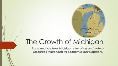 The Growth of Michigan I can analyze how Michigan’s location and natural resources influenced its economic development.