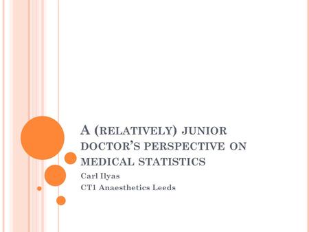 A ( RELATIVELY ) JUNIOR DOCTOR ’ S PERSPECTIVE ON MEDICAL STATISTICS Carl Ilyas CT1 Anaesthetics Leeds.