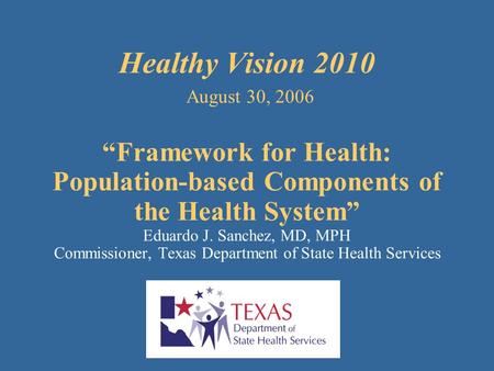 Healthy Vision 2010 August 30, 2006 “Framework for Health: Population-based Components of the Health System” Eduardo J. Sanchez, MD, MPH Commissioner,