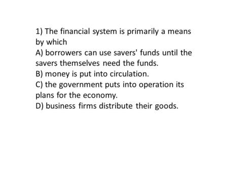 1) The financial system is primarily a means by which A) borrowers can use savers' funds until the savers themselves need the funds. B) money is put into.