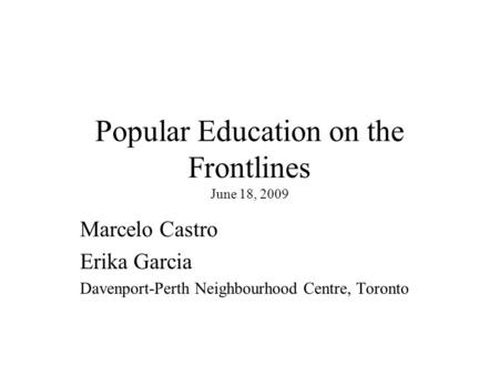 Popular Education on the Frontlines June 18, 2009 Marcelo Castro Erika Garcia Davenport-Perth Neighbourhood Centre, Toronto.