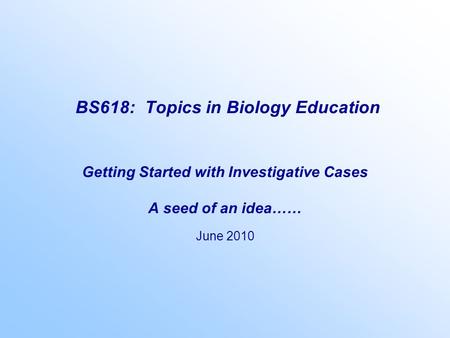 BS618: Topics in Biology Education Getting Started with Investigative Cases A seed of an idea…… June 2010.