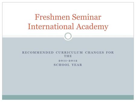 RECOMMENDED CURRICULUM CHANGES FOR THE 2011-2012 SCHOOL YEAR Freshmen Seminar International Academy.